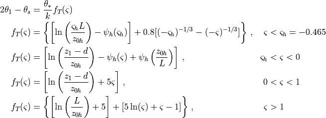 \begin{aligned}
{2}
\theta_1 - \theta_s & = \frac{{\theta_* }} {k}f_T (\varsigma ) &&
\\ f_T (\varsigma ) & = \left\{ {\left[ {\ln \left(
{\frac{{\varsigma_h L}} {{z_{0h} }}} \right) - \psi_h (\varsigma_h )}
\right] + 0.8[( - \varsigma_h )^{ - 1/3} - ( - \varsigma )^{ - 1/3} ]}
\right\}\,, & \varsigma & < \varsigma_h = - 0.465 \\
f_T (\varsigma ) & = \left[ {\ln \left(
{\frac{{z_1 - d}} {{z_{0h} }}} \right) - \psi_h (\varsigma ) + \psi_h
\left( {\frac{{z_{0h} }} {L}} \right)} \right] \,, & \varsigma_h & <
\varsigma < 0 \\ f_T (\varsigma ) & = \left[
{\ln \left( {\frac{{z_1 - d}} {{z_{0h} }}} \right) + 5\varsigma }
\right] \,, & 0 & < \varsigma < 1 \\ f_T
(\varsigma ) & = \left\{ {\left[ {\ln \left( {\frac{L} {{z_{0h} }}}
\right) + 5} \right] + [5\ln (\varsigma ) + \varsigma - 1]} \right\}
\,, & \varsigma & > 1 \end{aligned}