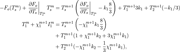 -F_o(T_s^m)+\left.{\partial F_o \over \partial T_s}\right|_{T_s^m} T_s^m &=
T_s^{m+1}\left(\left.{\partial F_o \over \partial T_s}\right|_{T_s^m}
-k_1 {8 \over 3}\right) + T_1^{m+1}3 k_1 + T_2^{m+1}( -k_1/3 ) \\
T_1^m + \chi_1^{m+1} I_1^m &=
T_s^{m+1}\left(-\chi_1^{m+1} k_1 {8 \over 3}\right) \\
& + T_1^{m+1}(1+\chi_1^{m+1} k_2 + 3 \chi_1^{m+1} k_1 ) \\
& + T_2^{m+1}(-\chi_1^{m+1} k_2 - {1 \over 3}\chi_1^{m+1} k_1),