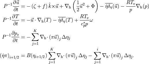 \begin{aligned}
{{P}}^{-1}
{{\frac{\partial {{{{\smash[t]{\vec{u}}}}}}}{\partial t}}} &=
-
\left( {{\mathbf{\zeta}}}+ f \right) {\hat{k}}{{\times}}{{{\smash[t]{\vec{u}}}}}+ {\nabla_{\rm h}}\left( \frac12 {{{\smash[t]{\vec{u}}}}}^2 + \Phi \right)
  - { \mathop{\overline{ {{\dot\eta}}\delta_\eta }}}({{{\smash[t]{\vec{u}}}}})  - \frac{RT_v}{p} {\nabla_{\rm h}}( p )
 \\
{{P}}^{-1}
{{\frac{\partial {T}}{\partial t}}} &=
- {{{\smash[t]{\vec{u}}}}}\cdot {\nabla_{\rm h}}( T  )  - { \mathop{\overline{ {{\dot\eta}}\delta_\eta }}}(T)  + \frac{RT_v}{c^*_p p} \omega
\\
{{P}}^{-1}
{{\frac{\partial {p_s}}{\partial t}}} &=
-  \sum_{j = 1}^{K} {\nabla_{\rm h} \cdot }\left( {\pi}{{{\smash[t]{\vec{u}}}}}\right)_{j} \Delta\eta_{j}
\\
\left( {{\dot\eta}}{\pi}\right)_{i+1/2} &=
B(\eta_{i+1/2})
 \sum_{j = 1}^{K} {\nabla_{\rm h} \cdot }\left( {\pi}{{{\smash[t]{\vec{u}}}}}\right)_{j} \Delta\eta_{j}
- \sum_{j=1}^i {\nabla_{\rm h} \cdot }\left( {\pi}{{{\smash[t]{\vec{u}}}}}\right)_{j} \Delta\eta_{j}.
\end{aligned}