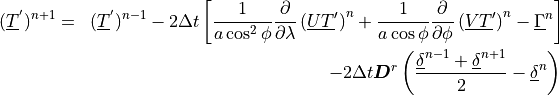 \begin{aligned}
(\underline{T}^{'})^{n+1} & = & (\underline{T}^{'})^{n-1}
 - 2 \Delta t \left[ \frac{1}{a\cos^2\phi}
        \frac{\partial}{\partial\lambda} \left( \underline{UT}^\prime
        \right)^n
      + \frac{1}{a\cos\phi} \frac{\partial}{\partial\phi} \left(
        \underline{VT}^\prime \right)^n
      - \underline{\Gamma}^n \right] \\ \nonumber
&\phantom{=}& - 2\Delta t {\boldsymbol{D}}^r \left(
       \frac{\underline{\delta}^{n-1} + \underline{\delta}^{n+1}}{2}
            - \underline{\delta}^n \right) \,
\end{aligned}