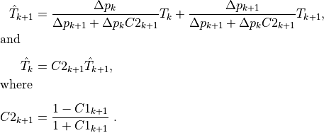 \begin{aligned}
\hat{T}_{k+1} &= \frac{\Delta p_k}{\Delta p_{k+1} + \Delta p_k
C2_{k+1}} T_k + \frac{\Delta p_{k+1}}{\Delta p_{k+1} + \Delta p_k
C2_{k+1}} T_{k+1},  \\[-1.0em]
\intertext{and}\nonumber\\[-2.0em] \hat{T}_k &= C2_{k+1} \hat{T}_{k+1}
, \\[-1.0em] \intertext{where}\nonumber\\[-2.0em]
C2_{k+1} &= \frac{1 - C1_{k+1}}{1 + C1_{k+1}}
~.\end{aligned}