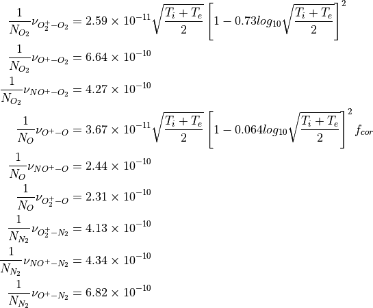 \begin{aligned}
\frac{1}{N_{O_2}} \nu_{O_2^+ - O_2} &= 2.59\times 10^{-11}\sqrt{\frac{T_i +
T_e}{2}}\left[ 1-0.73 log_{10}\sqrt{\frac{T_i +
T_e}{2}}\right]^2  \\
\frac{1}{N_{O_2}} \nu_{O^+ - O_2}  &=6.64\times 10^{-10}  \\
\frac{1}{N_{O_2}} \nu_{NO^+ - O_2} &=4.27\times 10^{-10}  \\
\frac{1}{N_{O}} \nu_{O^+ - O}      &=3.67\times
10^{-11}\sqrt{\frac{T_i +
T_e}{2}}\left[ 1-0.064 log_{10}\sqrt{\frac{T_i +
T_e}{2}}\right]^2  f_{cor}  \\
\frac{1}{N_{O}} \nu_{NO^+ - O}    &=2.44\times 10^{-10}  \\
\frac{1}{N_{O}} \nu_{O_2^+ - O}   &=2.31\times 10^{-10}  \\
\frac{1}{N_{N_2}} \nu_{O_2^+ - N_2}&=4.13\times 10^{-10} \\
\frac{1}{N_{N_2}} \nu_{NO^+ - N_2} &=4.34\times 10^{-10} \\
\frac{1}{N_{N_2}} \nu_{O^+ - N_2}  &=6.82\times 10^{-10}\end{aligned}