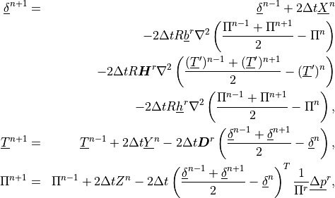 \begin{aligned}
\underline{\delta}^{n+1}
& = &\underline{\delta}^{n-1} + 2\Delta t \underline{X}^n \nonumber \\
&\phantom{=}& - 2\Delta t R \underline{b}^r \nabla^2 \left(
      \frac{\Pi^{n-1} + \Pi^{n+1}}{2} - \Pi^{n} \right) \nonumber \\
&\phantom{=}& - 2\Delta t R{\boldsymbol{H}}^r \nabla^2 \left(
      \frac{(\underline{T}^\prime)^{n-1} +
      (\underline{T}^\prime)^{n+1}}{2}
      - (\underline{T}^\prime)^{n} \right) \nonumber \\
&\phantom{=}& - 2\Delta t R \underline{h}^r \nabla^2
      \left( \frac{\Pi^{n-1} + \Pi^{n+1}}{2} - \Pi^{n}
      \right) ,  \\ \underline{T}^{n+1}
& = & \underline{T}^{n-1} + 2 \Delta t \underline{Y}^n
 - 2\Delta t {\boldsymbol{D}}^r \left( \frac{\underline{\delta}^{n-1} +
       \underline{\delta}^{n+1}}{2}
            - \underline{\delta}^n \right)
, \\ \Pi^{n+1}
& = & \Pi^{n-1} + 2\Delta t Z^n
 - 2\Delta t \left( \frac{\underline{\delta}^{n-1} +
     \underline{\delta}^{n+1}}{2}
          - \underline{\delta}^n \right)^T \frac{1}{\Pi^r}
   \underline{\Delta p}^r
, \end{aligned}