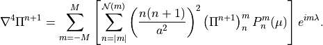 \nabla^4 \Pi^{n+1} = \sum^M_{m=-M} \left [\sum^{{\mathcal N}(m)}_{n=|m|}
\left( \frac{n(n+1)}{a^2} \right )^2 \left(\Pi^{n+1} \right)^m_n P^m_n
(\mu) \right ] e^{im\lambda} .
