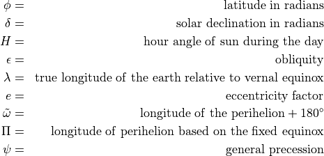 \begin{aligned}
\phi & = &{\rm latitude~in~radians} \nonumber \nonumber \\
\delta & =& {\rm solar~declination~in~radians} \nonumber \\
 H & =& {\rm hour~angle~of~sun~during~the~day} \nonumber \\
 \epsilon & =& {\rm obliquity} \nonumber \\
\lambda & =& {\rm true~longitude~of~the~earth~relative~to~vernal~equinox} \\
e & =& {\rm eccentricity~factor} \nonumber \\
{\tilde\omega}& = &{\rm longitude~of~the~perihelion}+ 180^\circ \nonumber \\
\Pi & =& {\rm longitude~of~perihelion~based~on~the~fixed~equinox} \nonumber \\
\psi & = &{\rm general~precession} \nonumber\end{aligned}