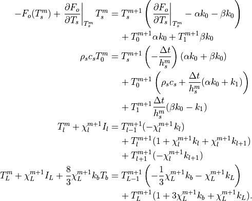 -F_o(T_s^m)+ \left.{\partial F_o \over
\partial T_s}\right|_{T_s^m}T_s^m &=
T_s^{m+1}\left(\left.{\partial F_o \over \partial T_s}
\right|_{T_s^m}-\alpha k_0 - \beta k_0 \right) \\
& \hspace{0.5cm} + T_0^{m+1} \alpha k_0 + T_1^{m+1} \beta k_0 \\
\rho_s c_s T_0^m  &=
T_s^{m+1}\left( -{\Delta t \over h_s^m } \right) (\alpha k_0
+  \beta k_0) \\
& \hspace{0.5cm}  + T_0^{m+1}\left( \rho_s c_s
+ {\Delta t \over h_s^m }  (\alpha k_0+k_1) \right) \\
& \hspace{0.5cm}  + T_1^{m+1}{\Delta t \over h_s^m } (\beta k_0-k_1) \\
T_l^m + \chi_l^{m+1} I_l &=
T_{l-1}^{m+1}(-\chi_l^{m+1} k_l) \\
& \hspace{0.5cm} + T_l^{m+1}(1+\chi_l^{m+1} k_l + \chi_l^{m+1} k_{l+1} ) \\
& \hspace{0.5cm} + T_{l+1}^{m+1}(-\chi_l^{m+1} k_{l+1})  \\
T_L^m + \chi_L^{m+1} I_L + {8 \over 3} \chi_L^{m+1} k_bT_b &=
T_{L-1}^{m+1}\left(-{1 \over 3}\chi_L^{m+1} k_b -
\chi_L^{m+1} k_L \right) \\
& \hspace{0.5cm} + T_L^{m+1}(1+3 \chi_L^{m+1} k_b + \chi_L^{m+1} k_L ). \\