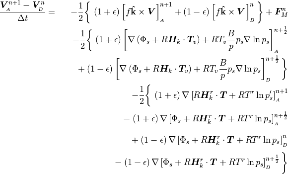 \begin{aligned}
{{\boldsymbol{V}}^{n+1}_{_{A}} - {\boldsymbol{V}}^{n}_{_{D}} \over \Delta
t}& = &
        -{1 \over 2}\bigg\lbrace \,
           \left(1 + \epsilon \right) \left[f{\mathbf{{\hat{k}}}}
               \times {\boldsymbol{V}}
        \right]^{n+1}_{_{A}}
        + \left(1 - \epsilon \right) \left[f{\mathbf{{\hat{k}}}}
               \times {\boldsymbol{V}}
        \right]^{n}_{_{D}}\bigg\rbrace + {\boldsymbol{F}}^n_M \nonumber
        \\
        &\phantom{=}& -{1 \over 2}\bigg\lbrace\, \left(1 + \epsilon
          \right)
         \left[ \nabla \left(\Phi_s + R {\boldsymbol{H}}_k \cdot
        {\boldsymbol{T}}_v \right)
        + RT_v {B \over p} p_s \nabla\,{\rm ln}\,p_s
          \right]^{n+{1\over 2}}_{_{A}} \nonumber \\
        &\phantom{=}&\phantom{-{1 \over 2}} + \left(1 - \epsilon
           \right)
         \left[ \nabla \left(\Phi_s + R {\boldsymbol{H}}_k \cdot
        {\boldsymbol{T}}_v \right)
        + RT_v {B \over p} p_s \nabla\,{\rm ln}\,p_s
          \right]^{n+{1\over 2}}_{_{D}}\bigg\rbrace
         \nonumber \\ &\phantom{=}& - {1 \over 2} \bigg\lbrace\,
       \left(1 + \epsilon \right) \nabla \left[ R {\boldsymbol{H}}_k^r
               \cdot {\boldsymbol{T}}
            + RT^r\,{\rm ln}\,p_s' \right]^{n+1}_{_{A}} \\
       &\phantom{=}& \phantom{- {1 \over 2}} - \left(1 + \epsilon
          \right)
          \nabla \left[\Phi_s + R {\boldsymbol{H}}_k^r \cdot
               {\boldsymbol{T}} + RT^r\,{\rm ln}\,p_s\right]^{n+{1\over
               2}}_{_{A}} \nonumber \\
        &\phantom{=}& \phantom{- {1 \over 2}} + \left(1 - \epsilon
          \right)
          \nabla\left[\Phi_s + R {\boldsymbol{H}}_k^r \cdot {\boldsymbol{T}}
               + RT^r\,{\rm ln}\,p_s\right]^{n}_{_{D}}\nonumber \\
       &\phantom{=}& \phantom{- {1 \over 2}}- \left(1 - \epsilon
          \right)
          \nabla\left[\Phi_s + R {\boldsymbol{H}}_k^r \cdot {\boldsymbol{T}}
               + RT^r\,{\rm ln}\,p_s\right]^{n+{1\over
               2}}_{_{D}}\bigg\rbrace \nonumber\end{aligned}