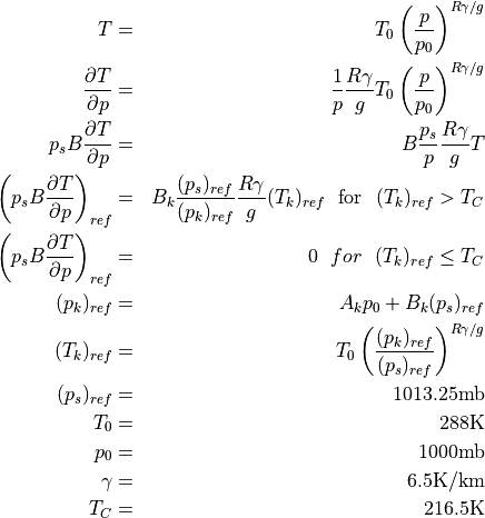 \begin{aligned}
T &=& T_0\left({p\over p_0}\right)^{R \gamma / g} \\ {\partial T \over
\partial p} &=& {1 \over p}{R \gamma \over g} T_0\left({p\over
p_0}\right)^{R \gamma / g} \\ p_s B {\partial T \over \partial p} &=&
B {p_s \over p}{R \gamma \over g} T \\
\left( p_s B {\partial T \over \partial p} \right)_{ref} &=& B_k
 {(p_s)_{ref} \over (p_k)_{ref}}
{R \gamma \over g} (T_k)_{ref} ~~\hbox{for}~~ (T_k)_{ref} > T_C \\
\left( p_s B {\partial T \over \partial p} \right)_{ref} &=& 0 ~~for~~
 (T_k)_{ref} \leq T_C \\
(p_k)_{ref} &=& A_k p_0 + B_k (p_s)_{ref} \\ (T_k)_{ref} &=&
T_0\left({(p_k)_{ref} \over (p_s)_{ref} }\right)^{R \gamma / g} \\
(p_s)_{ref} &=& 1013.25 {\rm mb} \\ T_0 &=& 288 {\rm K} \\ p_0 &=&
1000 {\rm mb} \\ \gamma &=& 6.5 {\rm K / km} \\ T_C &=& 216.5 {\rm K}\end{aligned}
