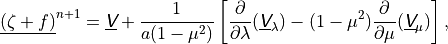 \underline{\left(\zeta + f \right)}^{n+1} = \underline{{\hbox{\sffamily\slshape V}}} +
\frac{1} {a(1 - \mu^2)} \left[ \frac{\partial}{\partial \lambda}
(\underline{{\hbox{\sffamily\slshape V}}}_\lambda) - (1 - \mu^2) \frac{\partial}{\partial
\mu} (\underline{{\hbox{\sffamily\slshape V}}}_\mu) \right] ,