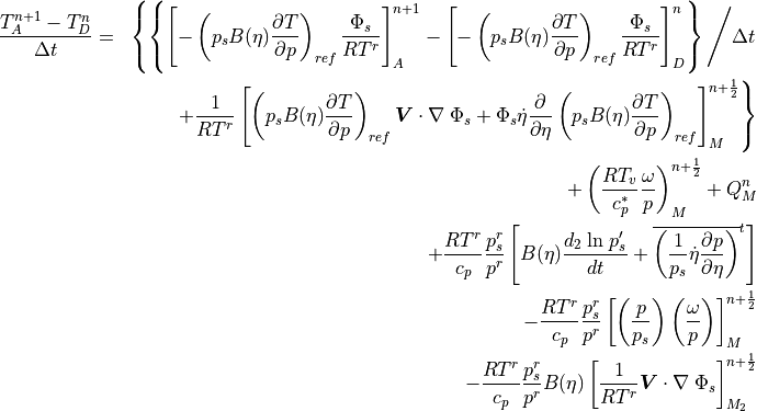 \begin{aligned}
{T_A^{n+1} - T_D^{n} \over \Delta t} &=&
\left\{ \left\{\left[
-\left(p_s B(\eta) {\partial T \over \partial p}\right)_{ref}
{ \Phi_s \over RT^r } \right]_A^{n+1} - \left[
-\left(p_s B(\eta) {\partial T \over \partial p}\right)_{ref}
{ \Phi_s \over RT^r } \right]_D^{n} \right\} \Bigg/ \Delta t \right.
\nonumber \\
&\phantom{=}& \left. +{ 1 \over RT^r }\left[
\left(p_s B(\eta) {\partial T \over \partial p}\right)_{ref}
 {\boldsymbol{V}} \cdot \nabla \;\Phi_s
+ \Phi_s \dot\eta {\partial \over \partial \eta} \left(p_s B(\eta)
{\partial T \over \partial p}\right)_{ref} \right]_M^{n+{1\over 2}}
\right\}
  \nonumber \\
&\phantom{=}&+\left({RT_v \over c_p^*} {\omega \over p}
     \right)^{n+{1\over 2}}_M + Q^{n}_M \nonumber \\
&\phantom{=}&+ {RT^r \over c_p} {p_s^r \over p^r}\left[ B(\eta)
     {d_2\;{\rm ln}\;p_s' \over dt} + \overline{\left({1 \over p_s}
     \dot \eta {\partial p \over \partial \eta} \right)}^t \right]
     \\
&\phantom{=}&- {RT^r \over c_p} {p_s^r \over p^r} \left[\left({p \over
        p_s}\right) \left( {\omega \over p} \right) \right]^{n+{1\over
        2}}_M \nonumber \\
&\phantom{=}&- {RT^r \over c_p} {p_s^r \over p^r} B(\eta) \left[ {1
          \over RT^r} {\boldsymbol{V}} \cdot \nabla \;\Phi_s
          \right]^{n+{1\over 2}}_{M_2} \nonumber\end{aligned}